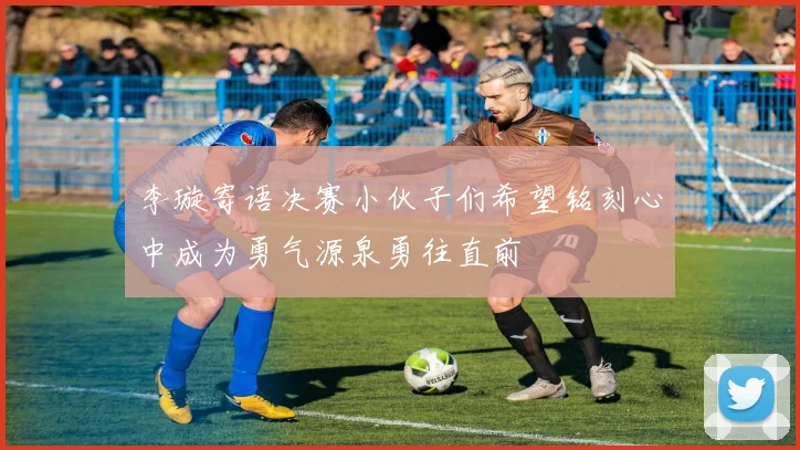 李璇寄语决赛小伙子们希望铭刻心中成为勇气源泉勇往直前