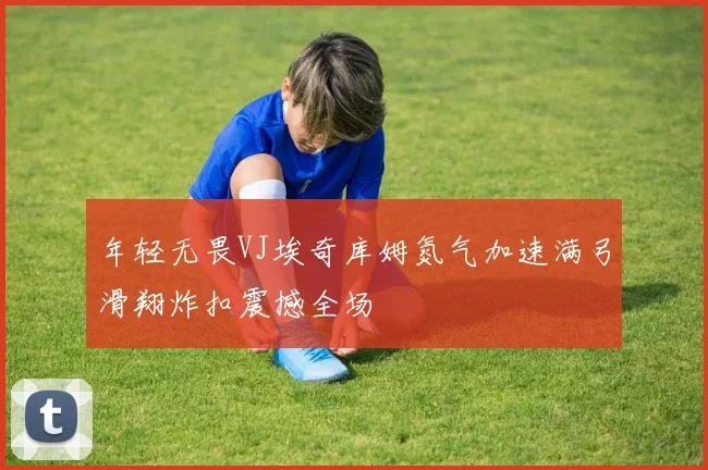 年轻无畏VJ埃奇库姆氮气加速满弓滑翔炸扣震撼全场