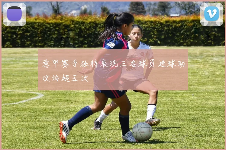 意甲赛季独特表现三名球员进球助攻均超五次