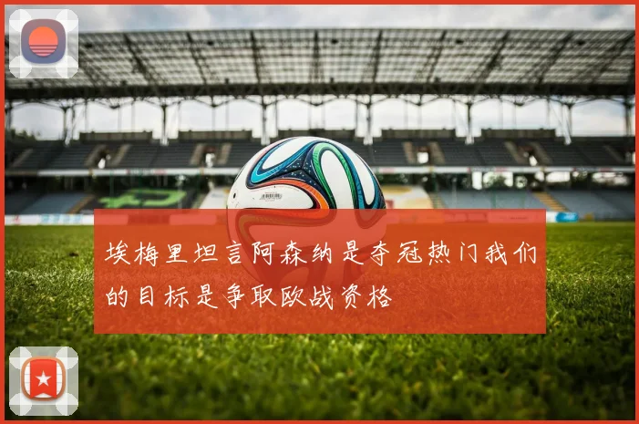 埃梅里坦言阿森纳是夺冠热门我们的目标是争取欧战资格