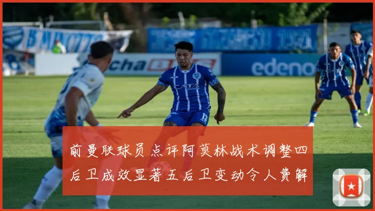 前曼联球员点评阿莫林战术调整四后卫成效显著五后卫变动令人费解