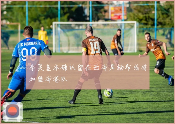 李昊基本确认留在西海岸杨希或将加盟海港队