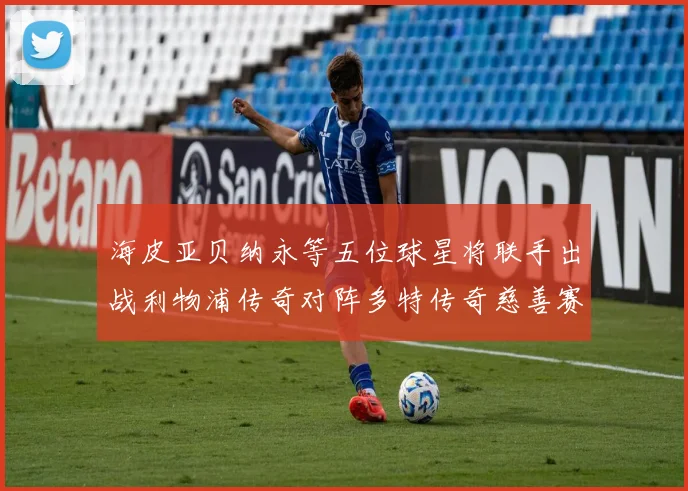 海皮亚贝纳永等五位球星将联手出战利物浦传奇对阵多特传奇慈善赛