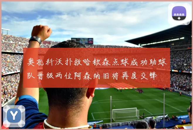 奥孔科沃扑救哈钦森点球成功助球队晋级两位阿森纳旧将再度交锋