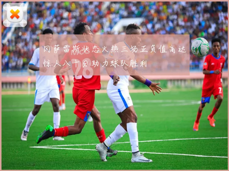 冈萨雷斯状态火热三场正负值高达惊人八十分助力球队胜利
