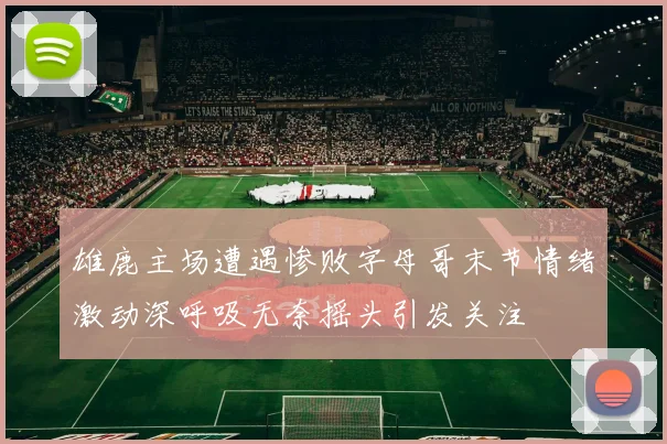 雄鹿主场遭遇惨败字母哥末节情绪激动深呼吸无奈摇头引发关注