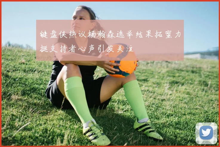 键盘侠热议杨瀚森选举结果拓蜜力挺支持者心声引发关注