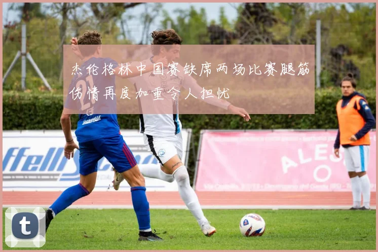 杰伦格林中国赛缺席两场比赛腿筋伤情再度加重令人担忧