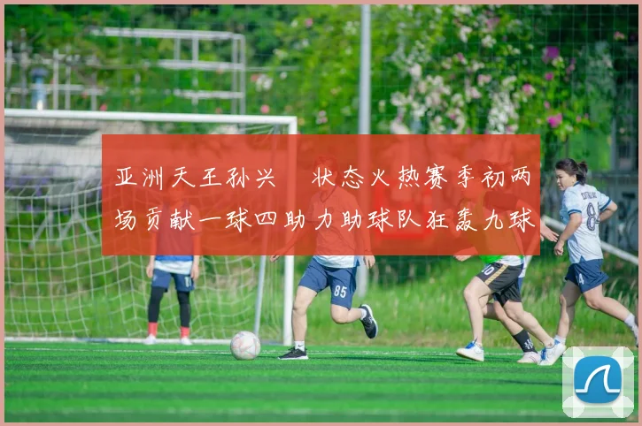 亚洲天王孙兴慜状态火热赛季初两场贡献一球四助力助球队狂轰九球