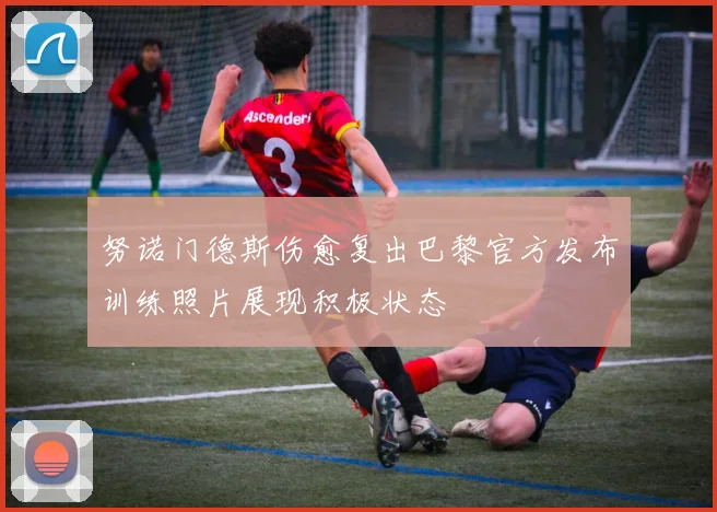 努诺门德斯伤愈复出巴黎官方发布训练照片展现积极状态