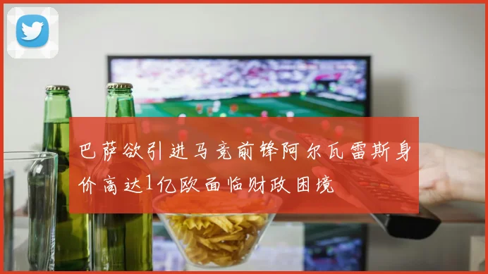 巴萨欲引进马竞前锋阿尔瓦雷斯身价高达1亿欧面临财政困境