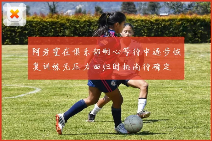 阿劳霍在俱乐部耐心等待中逐步恢复训练无压力回归时机尚待确定