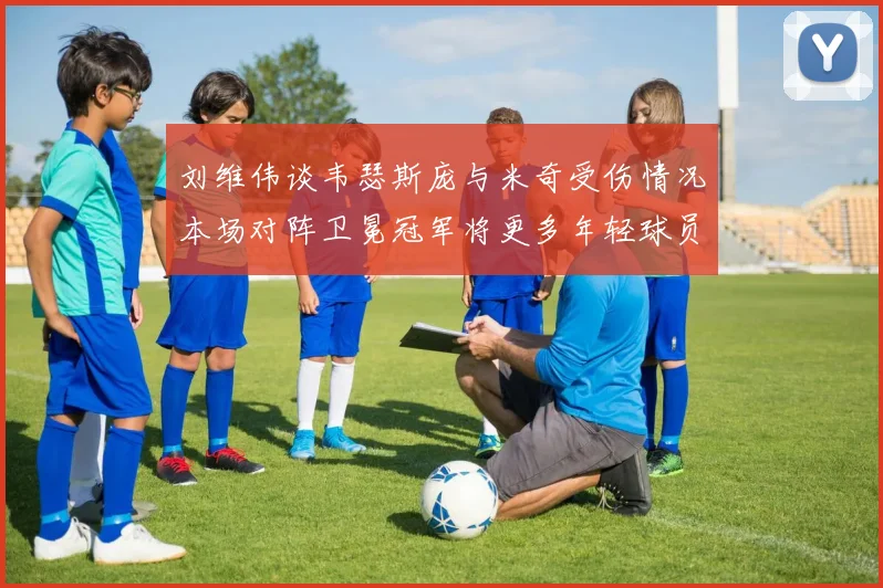 刘维伟谈韦瑟斯庞与米奇受伤情况本场对阵卫冕冠军将更多年轻球员派上场