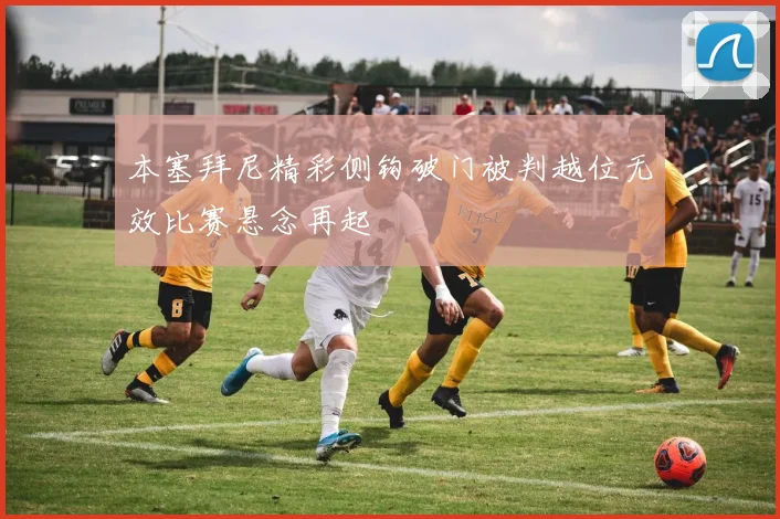 本塞拜尼精彩侧钩破门被判越位无效比赛悬念再起