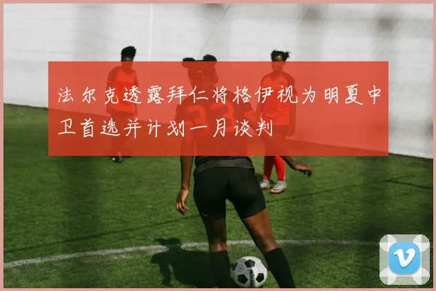 法尔克透露拜仁将格伊视为明夏中卫首选并计划一月谈判