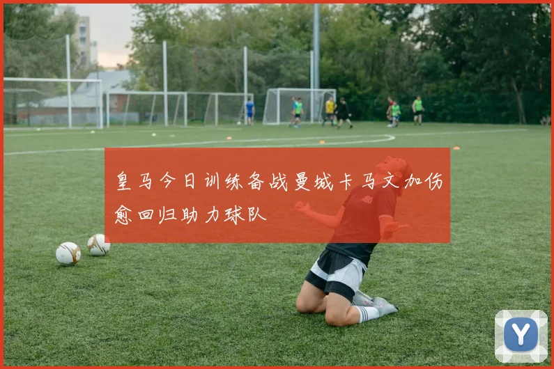 皇马今日训练备战曼城卡马文加伤愈回归助力球队