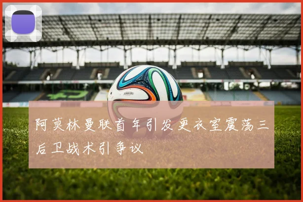 阿莫林曼联首年引发更衣室震荡三后卫战术引争议