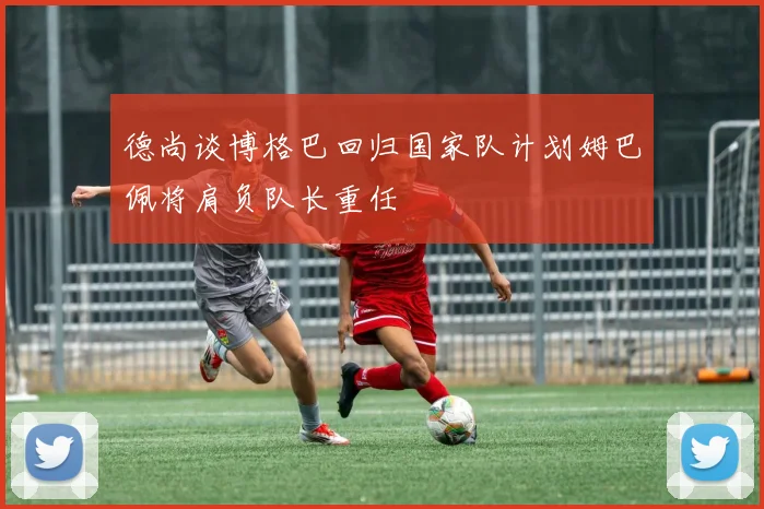 德尚谈博格巴回归国家队计划姆巴佩将肩负队长重任