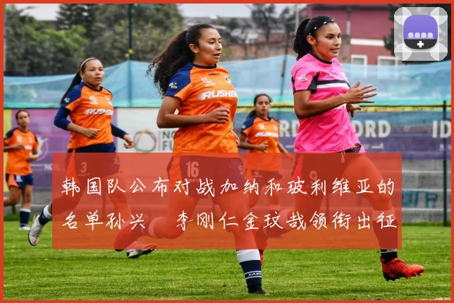 韩国队公布对战加纳和玻利维亚的名单孙兴慜李刚仁金玟哉领衔出征