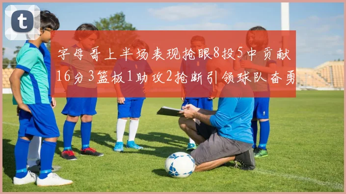 字母哥上半场表现抢眼8投5中贡献16分3篮板1助攻2抢断引领球队奋勇争先