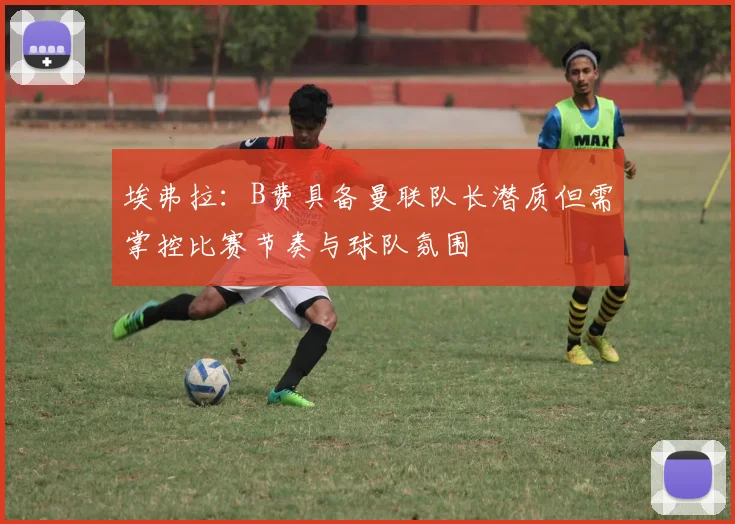 埃弗拉：B费具备曼联队长潜质但需掌控比赛节奏与球队氛围