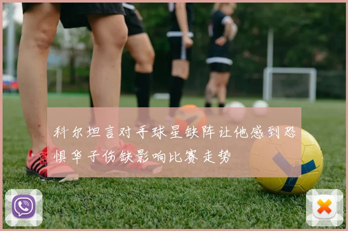 科尔坦言对手球星缺阵让他感到恐惧华子伤缺影响比赛走势