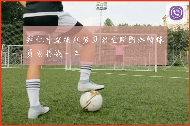 拜仁计划续租努贝尔至斯图加特球员或再战一年