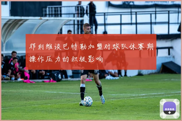 邓利维谈巴特勒加盟对球队休赛期操作压力的积极影响