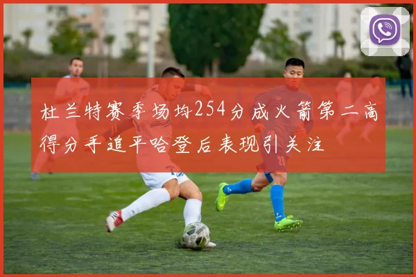 杜兰特赛季场均254分成火箭第二高得分手追平哈登后表现引关注