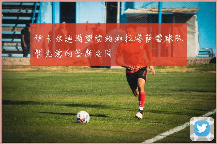 伊卡尔迪渴望续约加拉塔萨雷球队暂无意向签新合同