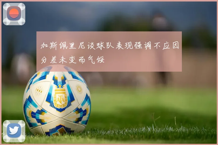 加斯佩里尼谈球队表现强调不应因分差未变而气馁