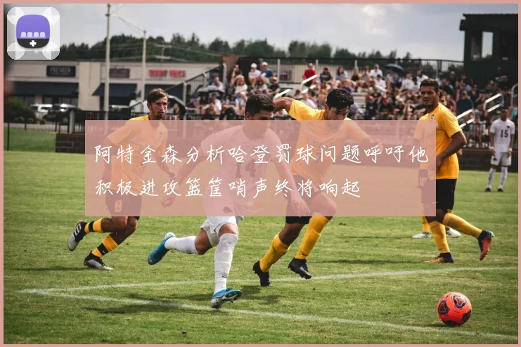 阿特金森分析哈登罚球问题呼吁他积极进攻篮筐哨声终将响起