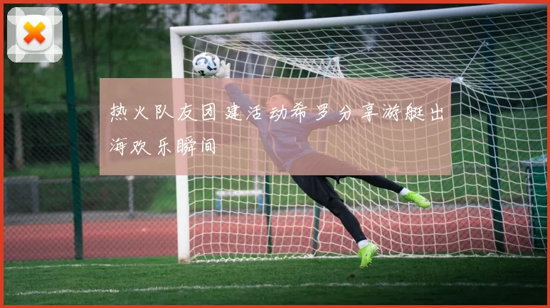 热火队友团建活动希罗分享游艇出海欢乐瞬间