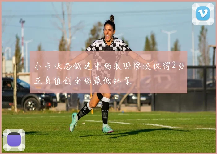 小卡状态低迷半场表现惨淡仅得2分正负值创全场最低纪录