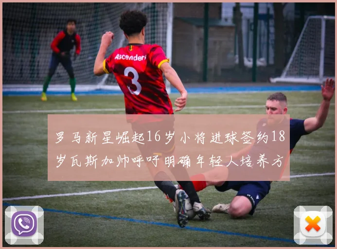 罗马新星崛起16岁小将进球签约18岁瓦斯加帅呼吁明确年轻人培养方针