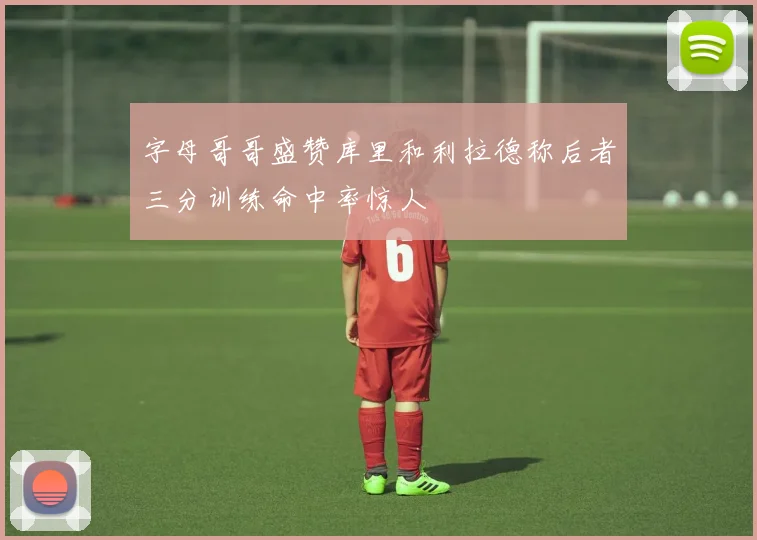 字母哥哥盛赞库里和利拉德称后者三分训练命中率惊人