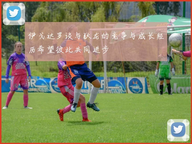 伊戈达罗谈与狄龙的竞争与成长经历希望彼此共同进步