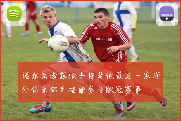 诺尔高透露枪手将是他最后一家海外俱乐部幸福能参与欧冠赛事