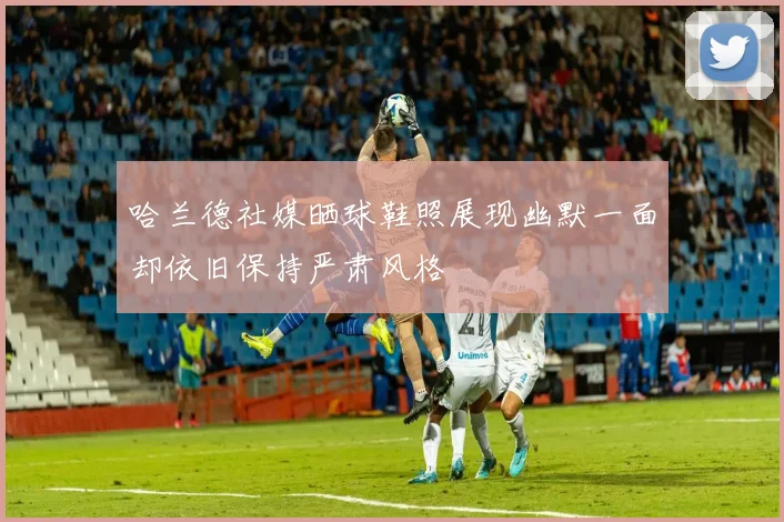 哈兰德社媒晒球鞋照展现幽默一面却依旧保持严肃风格