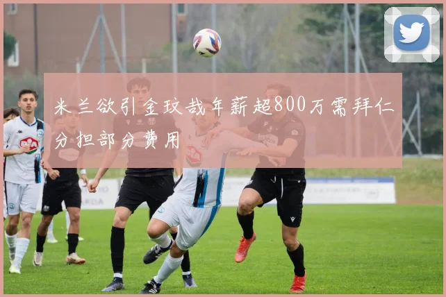 米兰欲引金玟哉年薪超800万需拜仁分担部分费用