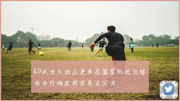 KD认为文班应更多在篮筐附近打球而非外线发挥其真正实力