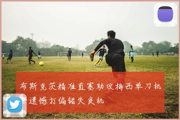 布斯克茨精准直塞助攻梅西单刀机会遗憾打偏错失良机