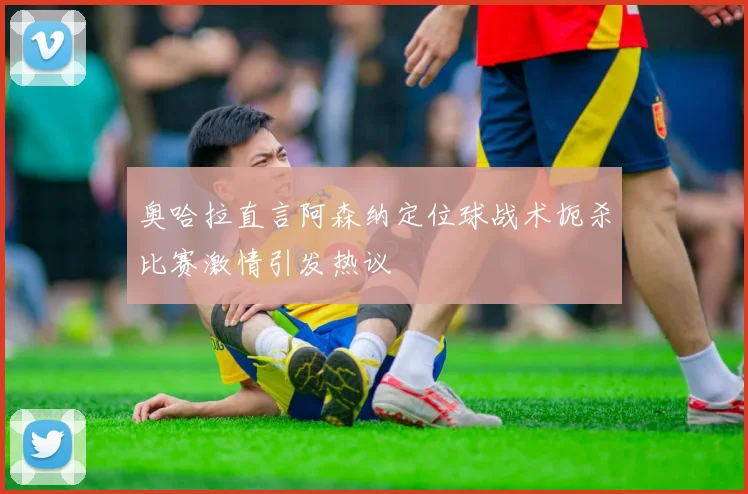 奥哈拉直言阿森纳定位球战术扼杀比赛激情引发热议