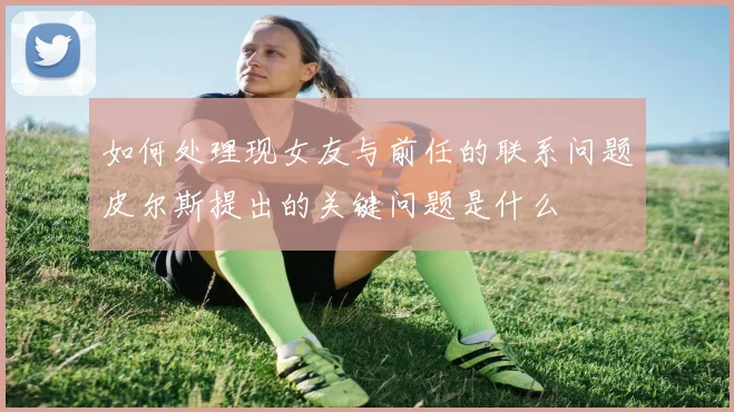 如何处理现女友与前任的联系问题皮尔斯提出的关键问题是什么