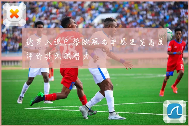 德罗入选巴黎欧冠名单恩里克高度评价其天赋潜力