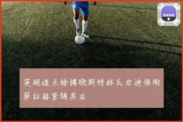 英超造点榜揭晓斯特林瓦尔迪领衔萨拉赫紧随其后