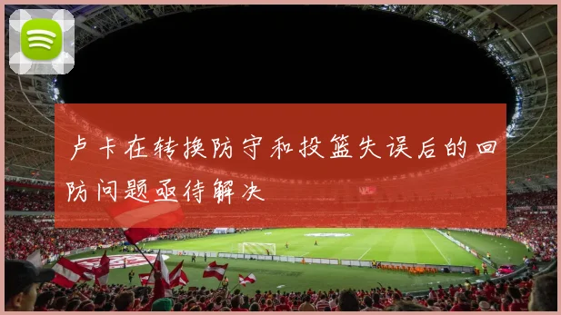 卢卡在转换防守和投篮失误后的回防问题亟待解决