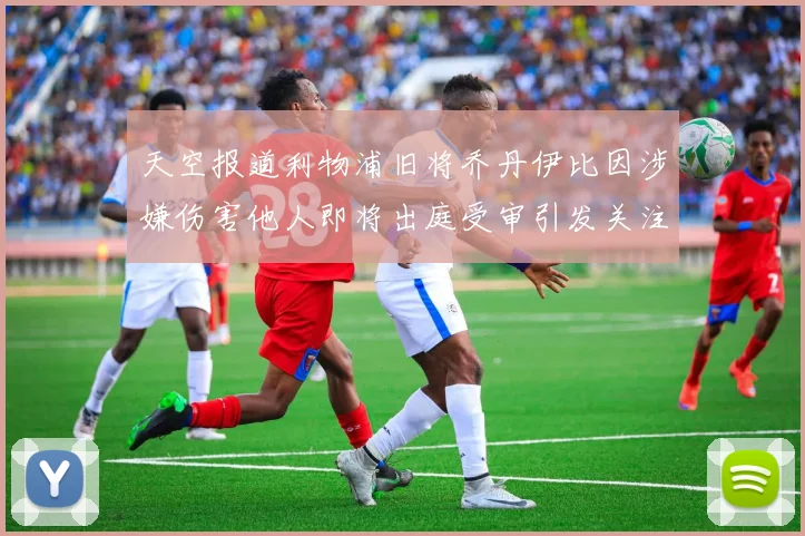 天空报道利物浦旧将乔丹伊比因涉嫌伤害他人即将出庭受审引发关注