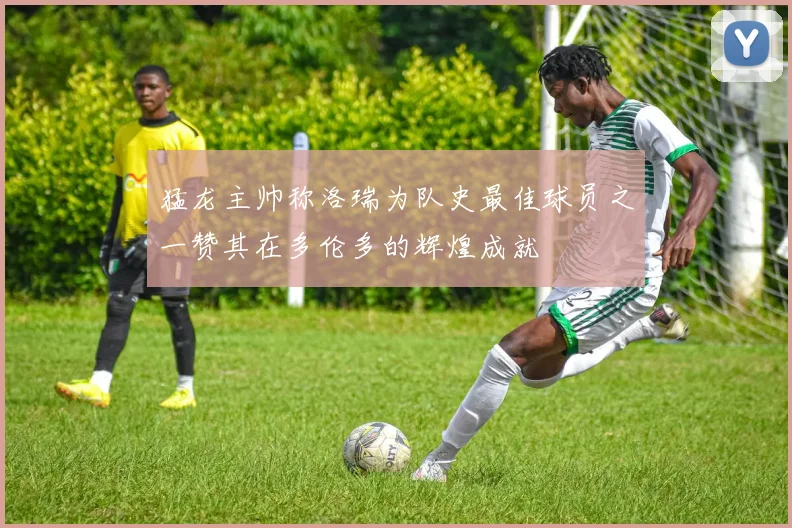 猛龙主帅称洛瑞为队史最佳球员之一赞其在多伦多的辉煌成就