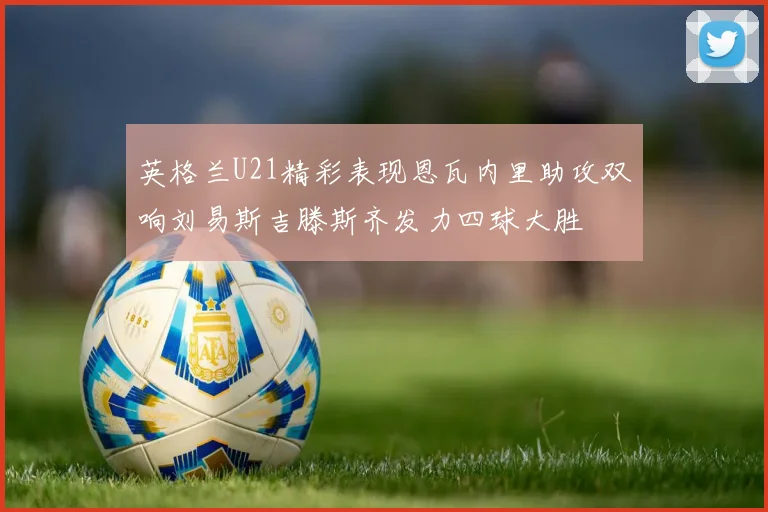 英格兰U21精彩表现恩瓦内里助攻双响刘易斯吉滕斯齐发力四球大胜